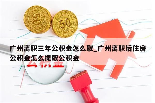 广州离职三年公积金怎么取_广州离职后住房公积金怎么提取公积金