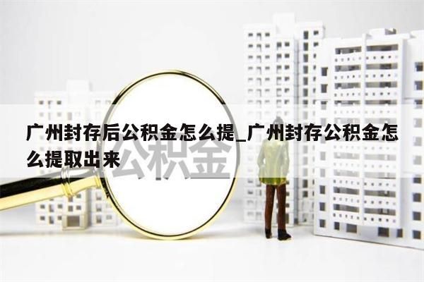 广州封存后公积金怎么提_广州封存公积金怎么提取出来